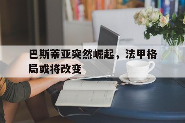 开云体育官网-巴斯蒂亚突然崛起，法甲格局或将改变
